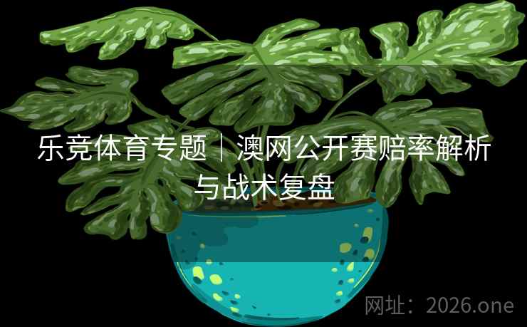 乐竞体育专题｜澳网公开赛赔率解析与战术复盘