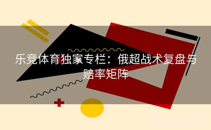 乐竞体育独家专栏：俄超战术复盘与赔率矩阵