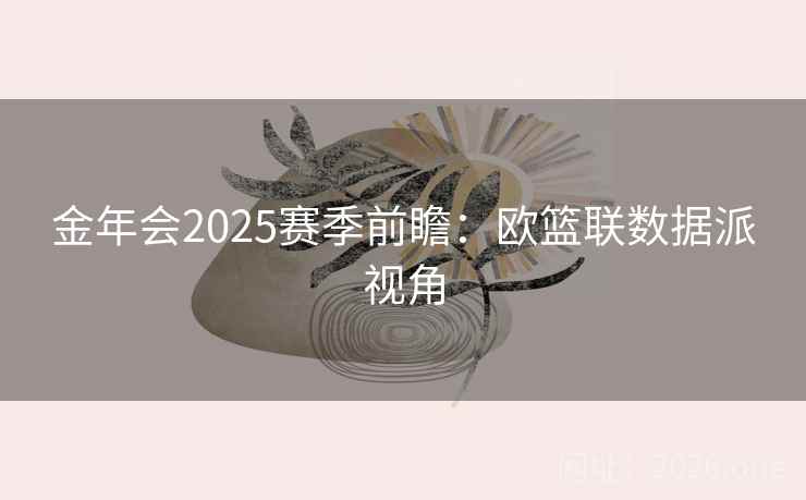 金年会2025赛季前瞻:欧篮联数据派视角 金年会2025赛季前瞻:欧篮联数据派视角